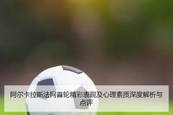 阿尔卡拉斯法网首轮精彩表现及心理素质深度解析与点评 - QMH